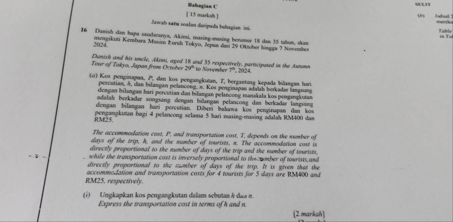 Bahagian C 
SULFT 
[ 15 markah ] 
(δ) Jadual 2 
mereka 
Jawab satu soalan daripada bahagian ini. 
Table 
in To
16 Danish dan bapa saudaranya, Akimi, masing-masing berumur 18 dan 35 tahun, akan 
mengikuti Kembara Musim Łuruh Tokyo, Jepun dari 29 Oktober hingga 7 November 
2024. 
Danish and his uncle, Akimi, aged 18 and 35 respectively, participated in the Autumn 
Tour of Tokyo, Japan from October 29^(th) to November 7^(th) , 2024. 
(ω) Kos penginapan, P, dan kos pengangkutan, 7, bergantung kepada bilangan hari 
percutian, h, dan bilangan pelancong, n. Kos penginapan adalah berkadar langsung 
dengan bilangan hari percutian dan bilangan pelancong manakala kos pengangkutan 
adalah berkadar songsang dengan bilangan pelancong dan berkadar langsúng 
dengan bilangan hari percutian. Diberi bahawa kos penginapan dan kos 
pengangkutan bagi 4 pelancong selama 5 hari masing-masing adalah RM400 dan
RM25. 
The accommodation cost, P, and transportation cost, T. depends on the number of
days of the trip, h, and the number of tourists, n. The accommodation cost is 
directly proportional to the number of days of the trip and the number of tourists, 
while the transportation cost is inversely proportional to the umber of tourists and 
directly proportional to the ;umber of days of the trip. It is given that the 
accommodation and transportation costs for 4 tourists for 5 days are RM400 and
RM25, respectively. 
(i) Ungkapkan kos pengangkutan dalam sebutan h dan n. 
Express the transportation cost in terms of h and n. 
(2 markah)