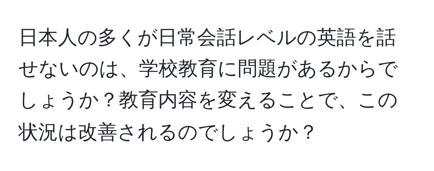 日本人の多くが日常会話レベルの英語を話せないのは、学校教育に問題があるからでしょうか？教育内容を変えることで、この状況は改善されるのでしょうか？