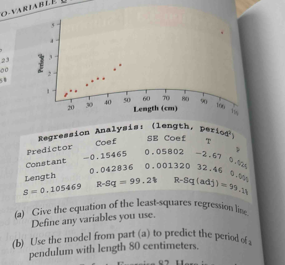 o-variable
5
4
)
23
3
00
2
5
1
20 30 40 50 60 70 80 90
Length (cm)
100
119
Regression Analysis: (length, per 10d^2
Predictor Coef 
SE Coef T 
Constant — O .15465
0.05802-2.67 p
Length 0. C 428 y 36 0.00132032.46 0.026
0.000
S=0.105469
R-Sq=99.2% R-Sq(adj)=99._1
(a) Give the equation of the least-squares regression line, 
Define any variables you use. 
(b) Use the model from part (a) to predict the period of a 
pendulum with length 80 centimeters.