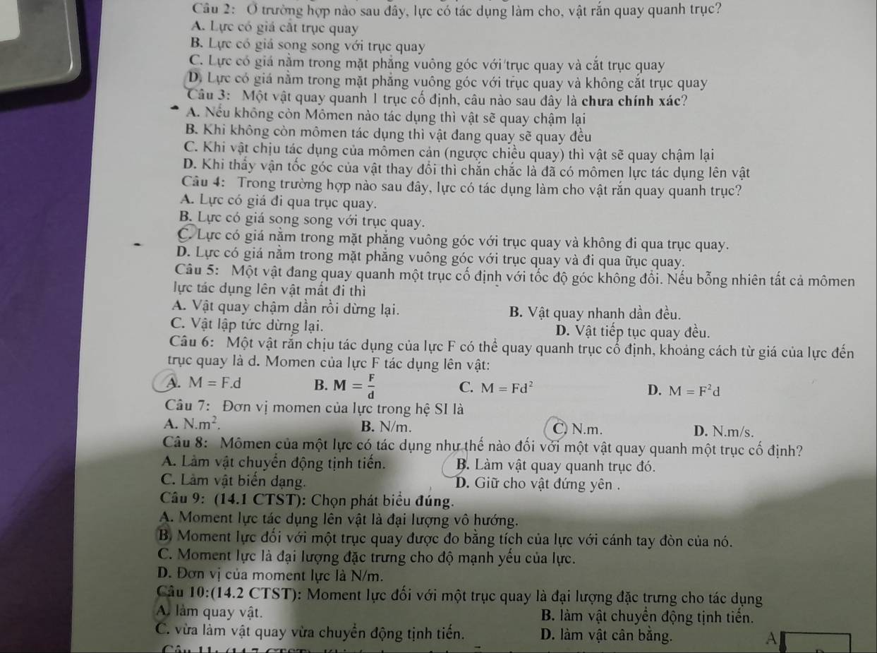 Ở trường hợp nào sau đây, lực có tác dụng làm cho, vật rắn quay quanh trục?
A. Lực có giá cắt trục quay
B. Lực có giá song song với trục quay
C. Lực có giá nằm trong mặt phẳng vuông góc với trục quay và cắt trục quay
D. Lực có giá nằm trong mặt phẳng vuông góc với trục quay và không cắt trục quay
Câu 3: Một vật quay quanh 1 trục cố định, câu nào sau đây là chưa chính xác?
A. Nếu không còn Mômen nào tác dụng thì vật sẽ quay chậm lại
B. Khi không còn mômen tác dụng thì vật đang quay sẽ quay đều
C. Khi vật chịu tác dụng của mômen cản (ngược chiều quay) thì vật sẽ quay chậm lại
D. Khi thấy vận tốc góc của vật thay đổi thì chắn chắc là đã có mômen lực tác dụng lên vật
Câu 4: Trong trường hợp nào sau đây, lực có tác dụng làm cho vật rắn quay quanh trục?
A. Lực có giá đi qua trục quay.
B. Lực có giá song song với trục quay.
C. Lực có giá nằm trong mặt phẳng vuông góc với trục quay và không đi qua trục quay.
D. Lực có giá nằm trong mặt phẳng vuông góc với trục quay và đi qua ữục quay.
Câu 5: Một vật đang quay quanh một trục cố định với tốc độ góc không đổi. Nếu bỗng nhiên tất cả mômen
lực tác dụng lên vật mất đi thì
A. Vật quay chậm dần rồi dừng lại. B. Vật quay nhanh dần đều.
C. Vật lập tức dừng lại. D. Vật tiếp tục quay đều.
Câu 6: Một vật rắn chịu tác dụng của lực F có thể quay quanh trục cổ định, khoảng cách từ giá của lực đến
trục quay là d. Momen của lực F tác dụng lên vật:
C.
A. M=F.d B. M= F/d  M=Fd^2 D. M=F^2d
Câu 7: Đơn vị momen của lực trong hệ SI là
A. N.m^2. B. N/m. C) N.m. D. N.m/s.
Câu 8: Mômen của một lực có tác dụng như thế nào đối với một vật quay quanh một trục cố định?
A. Làm vật chuyển động tịnh tiến. B. Làm vật quay quanh trục đó.
C. Làm vật biển dạng. D. Giữ cho vật đứng yên .
Câu 9: (14.1 CTST): Chọn phát biểu đúng.
A. Moment lực tác dụng lên vật là đại lượng vô hướng.
B. Moment lực đối với một trục quay được đo bằng tích của lực với cánh tay đòn của nó.
C. Moment lực là đại lượng đặc trưng cho độ mạnh yểu của lực.
D. Đơn vị của moment lực là N/m.
Câu 10:(14.2 CTST): Moment lực đối với một trục quay là đại lượng đặc trưng cho tác dụng
A. làm quay vật. B. làm vật chuyển động tịnh tiển.
C. vừa làm vật quay vừa chuyển động tịnh tiến. D. làm vật cân bằng. A