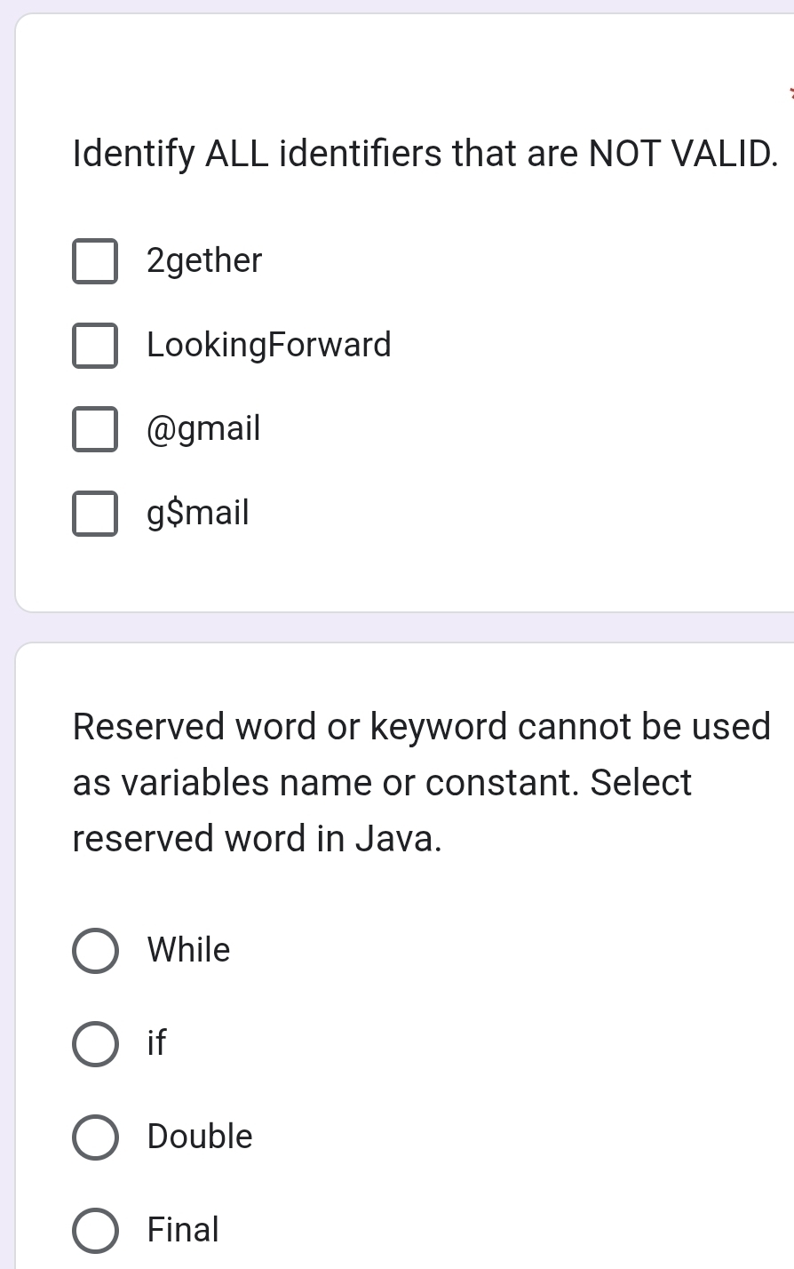 Identify ALL identifiers that are NOT VALID.
2gether
LookingForward
@gmail
g$mail
Reserved word or keyword cannot be used
as variables name or constant. Select
reserved word in Java.
While
if
Double
Final