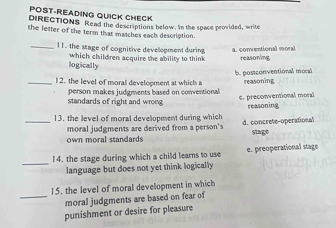 POST-READING QUICK CHECK
DIRECTIONS Read the descriptions below. In the space provided, write
the letter of the term that matches each description.
_I1. the stage of cognitive development during a. conventional moral
which children acquire the ability to think reasoning
logically
b. postconventional moral
_12. the level of moral development at which a reasoning
person makes judgments based on conventional
c. preconventional moral
standards of right and wrong
reasoning
_13. the level of moral development during which
moral judgments are derived from a person’s d. concrete-operational
stage
own moral standards
_
14. the stage during which a child learns to use e. preoperational stage
language but does not yet think logically
15. the level of moral development in which
_moral judgments are based on fear of
punishment or desire for pleasure