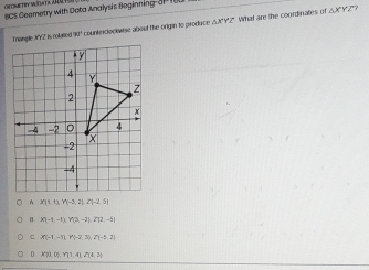 BCS Geometry with Dota Analysis Beginning-a I
Triangle JY2 is rotane 70° conencloonaise about the origin to produce AX' Y2". What are the courdinates of
△ XYZ?
XTit t;Y(-3,2),2],2(-2,
n x^2-11-11,712-21,272-11
c X(-1,-1), Y(-2,3), 2Y(-5,2)
D CU?D,YT7.4,2(4,(4,3)