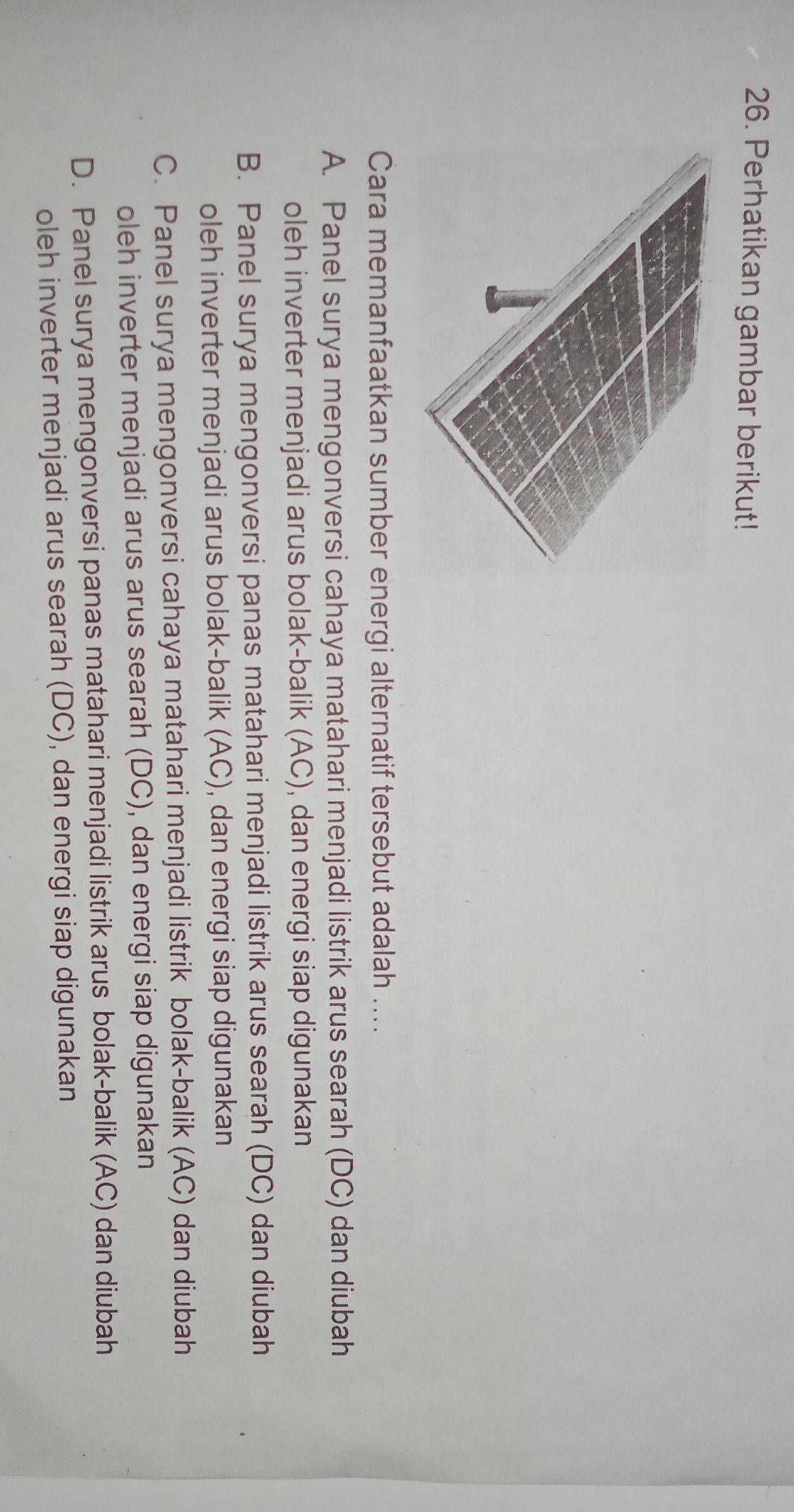 Perhatikan gambar berikut!
Cara memanfaatkan sumber energi alternatif tersebut adalah ....
A. Panel surya mengonversi cahaya matahari menjadi listrik arus searah (DC) dan diubah
oleh inverter menjadi arus bolak-balik (AC), dan energi siap digunakan
B. Panel surya mengonversi panas matahari menjadi listrik arus searah (DC) dan diubah
oleh inverter menjadi arus bolak-balik (AC), dan energi siap digunakan
C. Panel surya mengonversi cahaya matahari menjadi listrik bolak-balik (AC) dan diubah
oleh inverter menjadi arus arus searah (DC), dan energi siap digunakan
D. Panel surya mengonversi panas matahari menjadi listrik arus bolak-balik (AC) dan diubah
oleh inverter menjadi arus searah (DC), dan energi siap digunakan