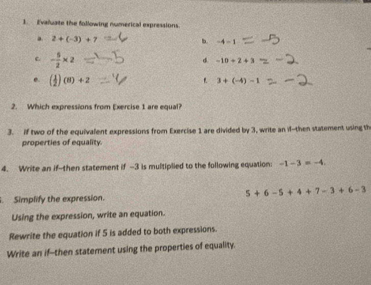 Evaluate the following numerical expressions. 
a. 2+(-3)+7
b. -4-1
c. - 5/2 * 2
d. -10+2+3
e. ( 1/2 )(8)+2
f. 3+(-4)-1
2. Which expressions from Exercise 1 are equal? 
3. If two of the equivalent expressions from Exercise 1 are divided by 3, write an if--then statement using th 
properties of equality. 
4. Write an if--then statement if -3 is multiplied to the following equation: -1-3=-4.
5+6-5+4+7-3+6-3. Simplify the expression. 
Using the expression, write an equation. 
Rewrite the equation if 5 is added to both expressions. 
Write an if--then statement using the properties of equality.