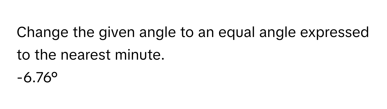 Change the given angle to an equal angle expressed to the nearest minute. 
-6.76°