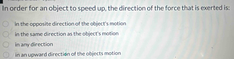 In order for an object to speed up, the direction of the force that is exerted is:
in the opposite direction of the object's motion
in the same direction as the object's motion
in any direction
in an upward direction of the objects motion