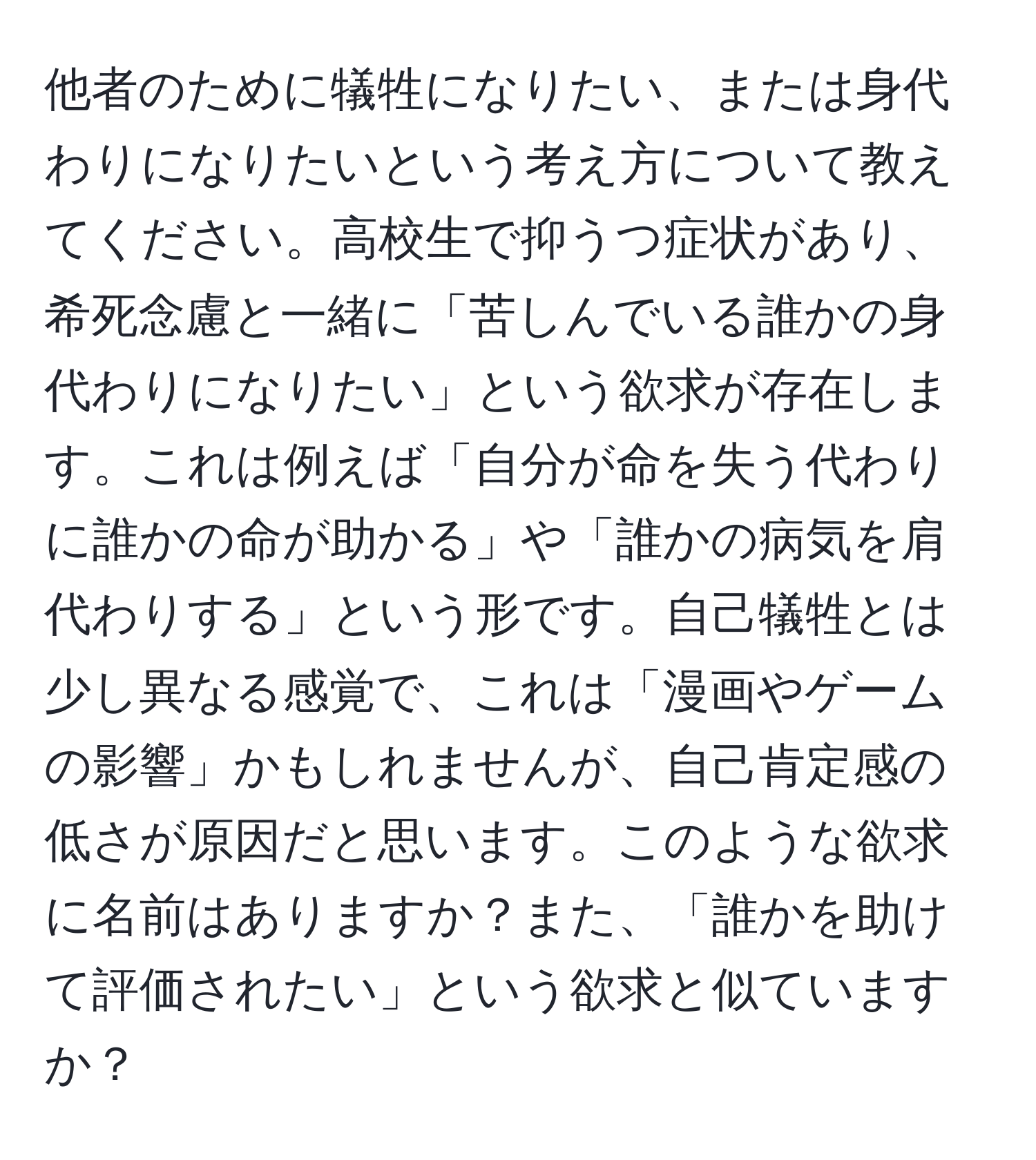 他者のために犠牲になりたい、または身代わりになりたいという考え方について教えてください。高校生で抑うつ症状があり、希死念慮と一緒に「苦しんでいる誰かの身代わりになりたい」という欲求が存在します。これは例えば「自分が命を失う代わりに誰かの命が助かる」や「誰かの病気を肩代わりする」という形です。自己犠牲とは少し異なる感覚で、これは「漫画やゲームの影響」かもしれませんが、自己肯定感の低さが原因だと思います。このような欲求に名前はありますか？また、「誰かを助けて評価されたい」という欲求と似ていますか？