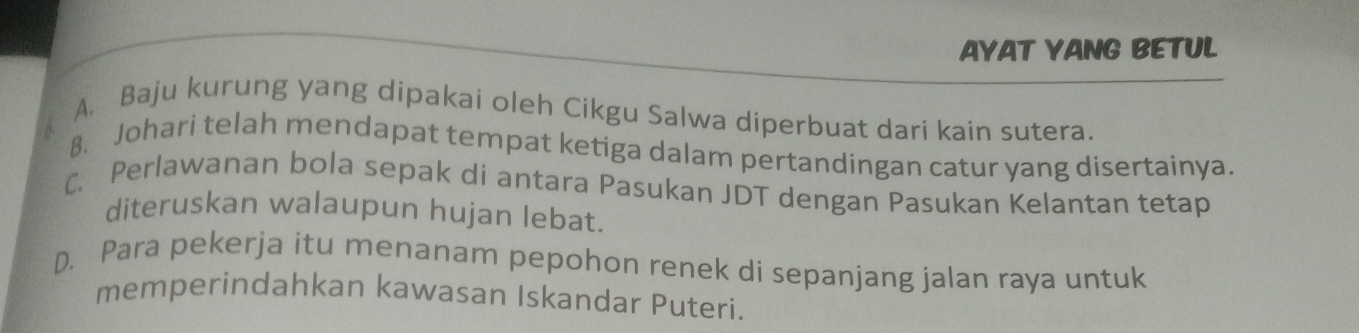 AYAT YANG BETUL
A. Baju kurung yang dipakai oleh Cikgu Salwa diperbuat dari kain sutera.
8. Johari telah mendapat tempat ketiga dalam pertandingan catur yang disertainya.
C. Perlawanan bola sepak di antara Pasukan JDT dengan Pasukan Kelantan tetap
diteruskan walaupun hujan lebat.
D. Para pekerja itu menanam pepohon renek di sepanjang jalan raya untuk
memperindahkan kawasan Iskandar Puteri.