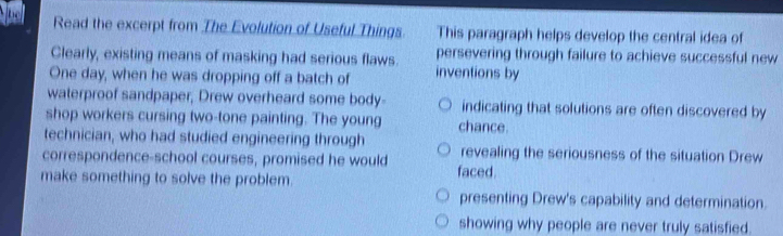 Read the excerpt from The Evolution of Useful Things This paragraph helps develop the central idea of
Clearly, existing means of masking had serious flaws. persevering through failure to achieve successful new
One day, when he was dropping off a batch of inventions by
waterproof sandpaper, Drew overheard some body- indicating that solutions are often discovered by
shop workers cursing two-tone painting. The young chance.
technician, who had studied engineering through revealing the seriousness of the situation Drew
correspondence-school courses, promised he would faced.
make something to solve the problem.
presenting Drew's capability and determination.
showing why people are never truly satisfied.