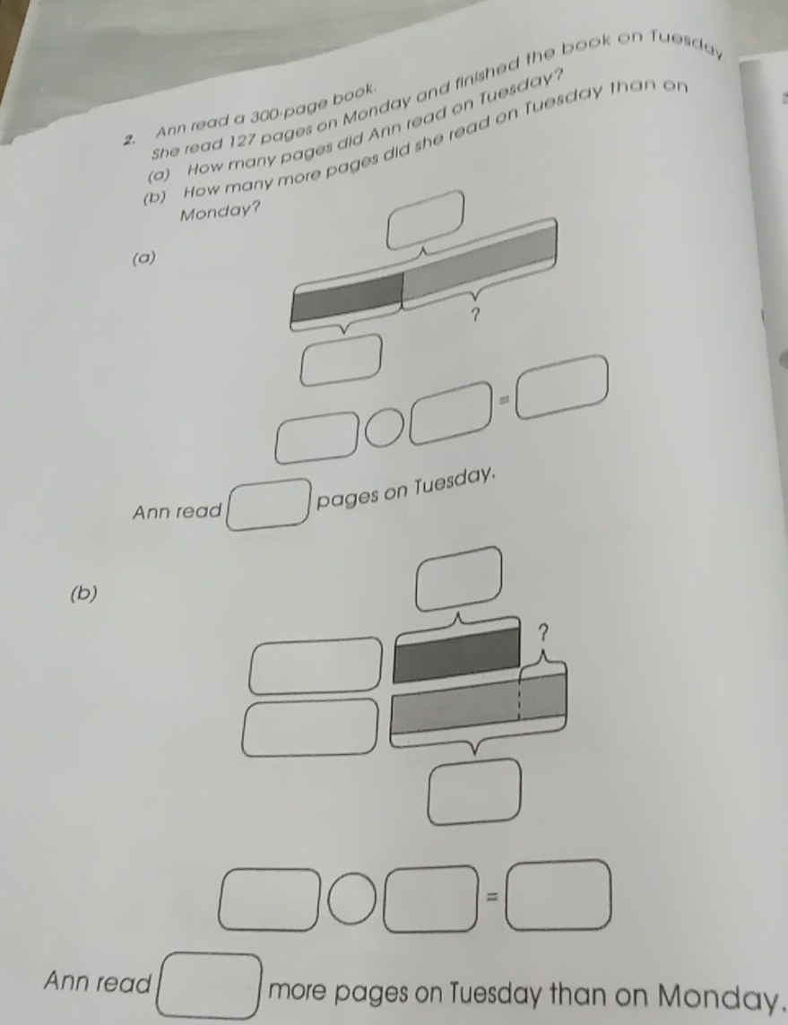 She read 127 pages on Monday and finished the book on Tuesda 
2. Ann read a 300 -page book 
(a) How many pages did Ann read on Tuesday. 
(b) How many more pages did she read on Tuesday than o 
Monday? 
(a) 
？ 
)=( 
Ann read 
pages on Tuesday. 
(b) 
？ 
1 
Ann read more pages on Tuesday than on Monday.