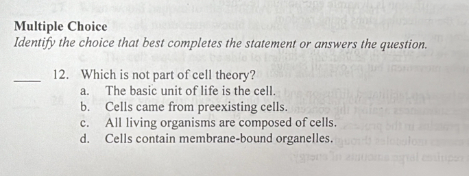 Identify the choice that best completes the statement or answers the question.
_12. Which is not part of cell theory?
a. The basic unit of life is the cell.
b. Cells came from preexisting cells.
c. All living organisms are composed of cells.
d. Cells contain membrane-bound organelles.