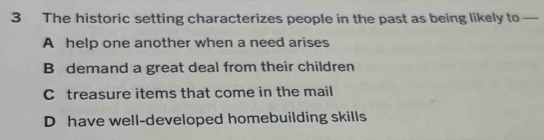 The historic setting characterizes people in the past as being likely to —
A help one another when a need arises
B demand a great deal from their children
C treasure items that come in the mail
D have well-developed homebuilding skills