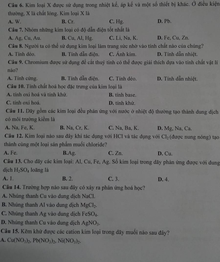 Kim loại X được sử dụng trong nhiệt kế, áp kế và một số thiết bị khác. Ở điều kiện
thường, X là chất lỏng. Kim loại X là
A. W. B. Cr. C. Hg. D. Pb.
Câu 7. Nhóm những kim loại có độ dẫn điện tốt nhất là
A. Ag, Cu, Au. B. Cu, Al, Hg. C. Li, Na, K. D. Fe, Cu, Zn.
Câu 8. Người ta có thể sử dụng kim loại làm trang sức nhờ vào tính chất nào của chúng?
A. Tỉnh dẻo. B. Tính dẫn điện. C. Ánh kim. D. Tính dẫn nhiệt.
Câu 9. Chromium được sử dụng để cắt thuỷ tinh có thể được giải thích dựa vào tính chất vật lí
nào?
A. Tính cứng. B. Tính dẫn điện. C. Tính dẻo. D. Tính dẫn nhiệt.
Câu 10. Tính chất hoá học đặc trưng của kim loại là
A. tính oxi hoá và tính khử. B. tính base.
C. tính oxi hoá. D. tính khử.
Câu 11. Dãy gồm các kim loại đều phản ứng với nước ở nhiệt độ thường tạo thành dung dịch
có môi trường kiểm là
A. Na, Fe, K. B. Na, Cr, K. C. Na, Ba, K. D. Mg, Na, Ca.
Câu 12. Kim loại nào sau đây khi tác dụng với HCl và tác dụng với Cl_2 (được nung nóng) tạo
thành cùng một loại sản phẩm muối chloride?
A. Fe. B.Ag. C. Zn. D. Cu.
Câu 13. Cho dãy các kim loại: Al, Cu, Fe, Ag. Số kim loại trong dãy phản ứng được với dung
dịch H_2SO_4 loãng là
A. 1. B. 2. C. 3. D. 4.
Câu 14. Trường hợp nào sau đây có xảy ra phản ứng hoá học?
A. Nhúng thanh Cu vào dung dịch NaCl.
B. Nhúng thanh Al vào dung dịch MgCl_2.
C. Nhúng thanh Ag vào dung dịch FeSO_4.
D. Nhúng thanh Cu vào dung dịch AgNO_3.
Câu 15. Kẽm khử được các cation kim loại trong dãy muồi nào sau đây?
A. Cu(NO_3)_2,Pb(NO_3)_2,Ni(NO_3)_2.