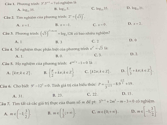 Phương trình: 3^x.5^(x-1)=7 có nghiệm là
A. log _1535. B. log _215. C. log _2135. D. log _1521.
Câu 2. Tìm nghiệm của phương trình: 2^x=(sqrt(3))^x.
A. x=1. B. x=-1. C. x=0. D. x=2.
Câu 3. Phương trình: (sqrt(5))^x^2+4x+6=log _2128 có bao nhiêu nghiệm?
A. 1 B. 3 C. 2 D. 0
Câu 4. Số nghiệm thực phân biệt của phương trình e^(x^2)=sqrt(3)l
A. 1. B. 0. C. 3. D. 2.
.Câu 5. Họ nghiệm của phương trình: 4^(cos ^2)x-1=01a
A.  kπ ;k∈ Z . B.   π /2 +kπ ;k∈ Z C.  k2π ;k∈ Z . D.   π /3 +kπ ;k∈ Z .
Câu 6. Cho biết 9^x-12^2=0. Tính giá trị của biểu thức P= 1/3^(-x-1) -8.9^(frac x-1)2+19.
A. 31. B. 23. C. 22 . D. 15 .
Câu 7. Tìm tất cả các giá trị thực của tham số m để pt: 3^(2x-1)+2m^2-m-3=0 có nghiệm.
A. m∈ (-1; 3/2 ). B. m∈ ( 1/2 ;+∈fty ). C. m∈ (0;+∈fty ). D. m∈ [-1; 3/2 ].