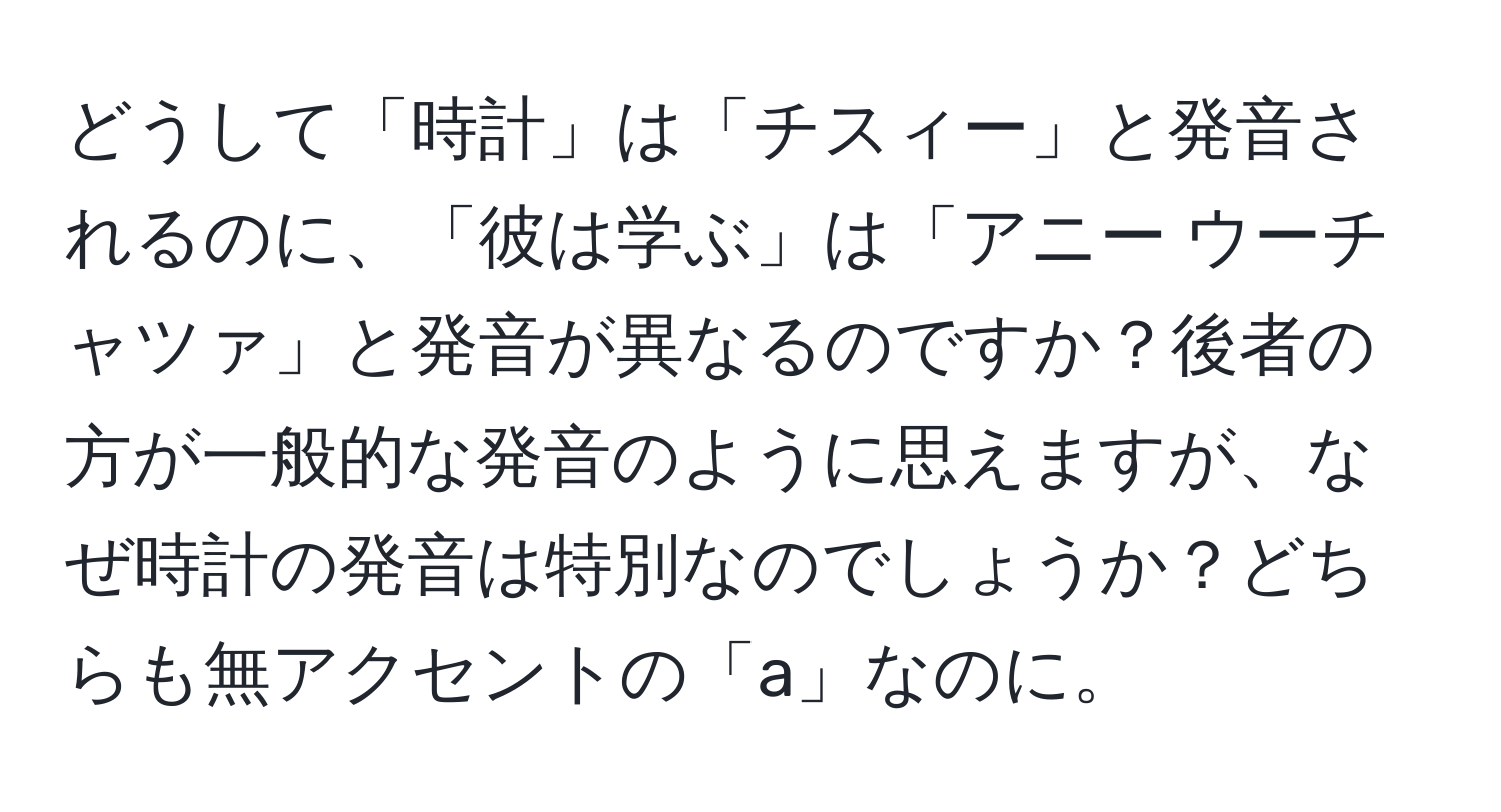 どうして「時計」は「チスィー」と発音されるのに、「彼は学ぶ」は「アニー ウーチャツァ」と発音が異なるのですか？後者の方が一般的な発音のように思えますが、なぜ時計の発音は特別なのでしょうか？どちらも無アクセントの「a」なのに。