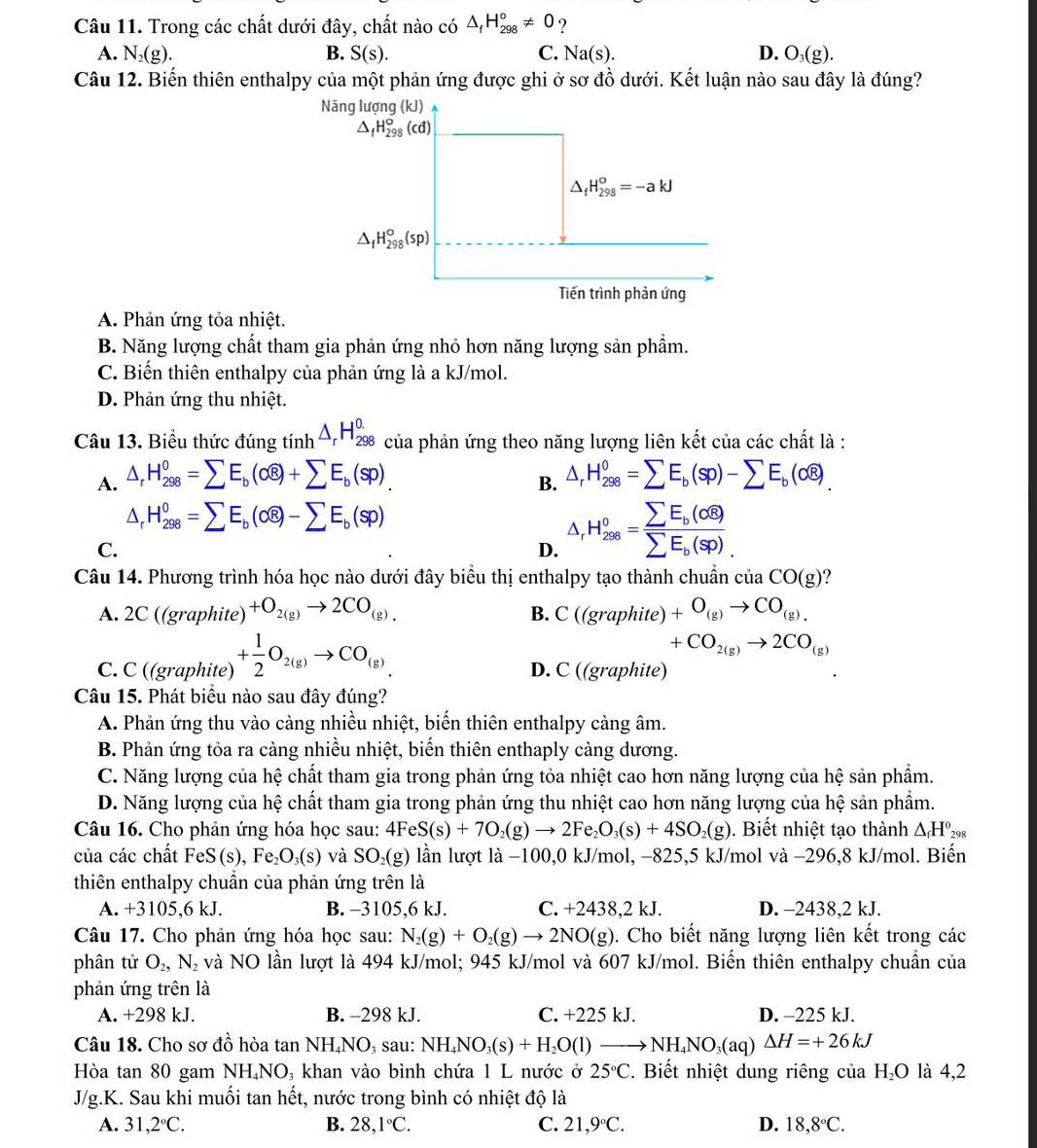 Trong các chất dưới đây, chất nào có △ _fH_(298)°!= 0 ?
A. N_2(g). B. S(s). C. Na(s). D. O_3(g).
Câu 12. Biến thiên enthalpy của một phản ứng được ghi ở sơ đồ dưới. Kết luận nào sau đây là đúng?
Năng lượng (kJ)
△ _fH_(298)^o(cd)
△ _fH_(298)^o=-akJ
△ _fH_(298)°(sp)
Tiến trình phản ứng
A. Phản ứng tỏa nhiệt.
B. Năng lượng chất tham gia phản ứng nhỏ hơn năng lượng sản phẩm.
C. Biến thiên enthalpy của phản ứng là a kJ/mol.
D. Phản ứng thu nhiệt.
Câu 13. Biểu thức đúng tinh^(△ _r)H_(298)^(0.) của phản ứng theo năng lượng liên kết của các chất là :
A. △ _rH_(298)^0=sumlimits E_b(cwidehat 8)+sumlimits E_b(sp) △ _rH_(298)^0=sumlimits E_b(sp)-sumlimits E_b(cwidehat e).
B.
△ _rH_(298)^0=sumlimits E_b(Ooverline 8)-sumlimits E_b(sp)
C.
D. △ _rH_(208)^0=frac sumlimits E_b(sigma widehat 8)sumlimits E_b(Sp).
Câu 14. Phương trình hóa học nào dưới đây biểu thị enthalpy tạo thành chuẩn ciaCO(g) ?
A. 2C ((graphite) +O_2(g)to 2CO_(g). B. C((graphite)+O_(g)to CO_(g).
+CO_2(g)to 2CO_(g)
C. C ((graphite) + 1/2 O_2(g)to CO_(g) D. C ((graphite)
Câu 15. Phát biểu nào sau đây đúng?
A. Phản ứng thu vào càng nhiều nhiệt, biến thiên enthalpy càng âm.
B. Phản ứng tỏa ra càng nhiều nhiệt, biến thiên enthaply càng dương.
C. Năng lượng của hệ chất tham gia trong phản ứng tỏa nhiệt cao hơn năng lượng của hệ sản phẩm.
D. Năng lượng của hệ chất tham gia trong phản ứng thu nhiệt cao hơn năng lượng của hệ sản phẩm.
Câu 16. Cho phản ứng hóa học sau: 4FeS(s)+7O_2(g)to 2Fe_2O_3(s)+4SO_2(g). Biết nhiệt tạo thành △ _fH°_29
của các chất FeS(s) Fe_2O_3(s) và SO_2(g) lần lượt là −100,0 kJ/mol, −825,5 kJ/mol và −296,8 kJ/mol. Biến
thiên enthalpy chuẩn của phản ứng trên là
A. +3105,6 kJ. B. -3105,6 kJ. C. +2438,2 kJ. D. -2438,2 kJ.
Câu 17. Cho phản ứng hóa học sau: N_2(g)+O_2(g)to 2NO(g) 0. Cho biết năng lượng liên kết trong các
phân tử O_2,N_2 và NO lần lượt là 494 kJ/mol; 945 kJ/mol và 607 kJ/mol. Biến thiên enthalpy chuần của
phản ứng trên là
A. +298 kJ. B. -298 kJ. C. +225 kJ. D. -225 kJ.
Câu 18. Cho sơ đồ hòa tan NH₄NO, sau: NHạ NH_4NO_3(s)+H_2O(l)to NH_4NO_3(aq)Delta H=+26kJ
Hòa tan 80 gam NH₄NO₃ khan vào bình chứa 1 L nước ở 25°C. Biết nhiệt dung riêng của H_2O là 4,2
J/g.K. Sau khi muối tan hết, nước trong bình có nhiệt độ là
A. 31, 2°C. B. 28,1°C. C. 21,9℃C. D. 18,8°C.