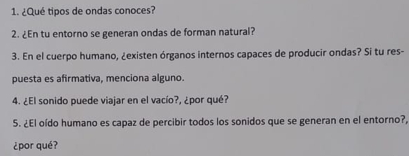 ¿Qué tipos de ondas conoces? 
2. ¿En tu entorno se generan ondas de forman natural? 
3. En el cuerpo humano, ¿existen órganos internos capaces de producir ondas? Si tu res- 
puesta es afirmativa, menciona alguno. 
4. ¿El sonido puede viajar en el vacío?, ¿por qué? 
5. ¿El oído humano es capaz de percibir todos los sonidos que se generan en el entorno?, 
¿por qué?