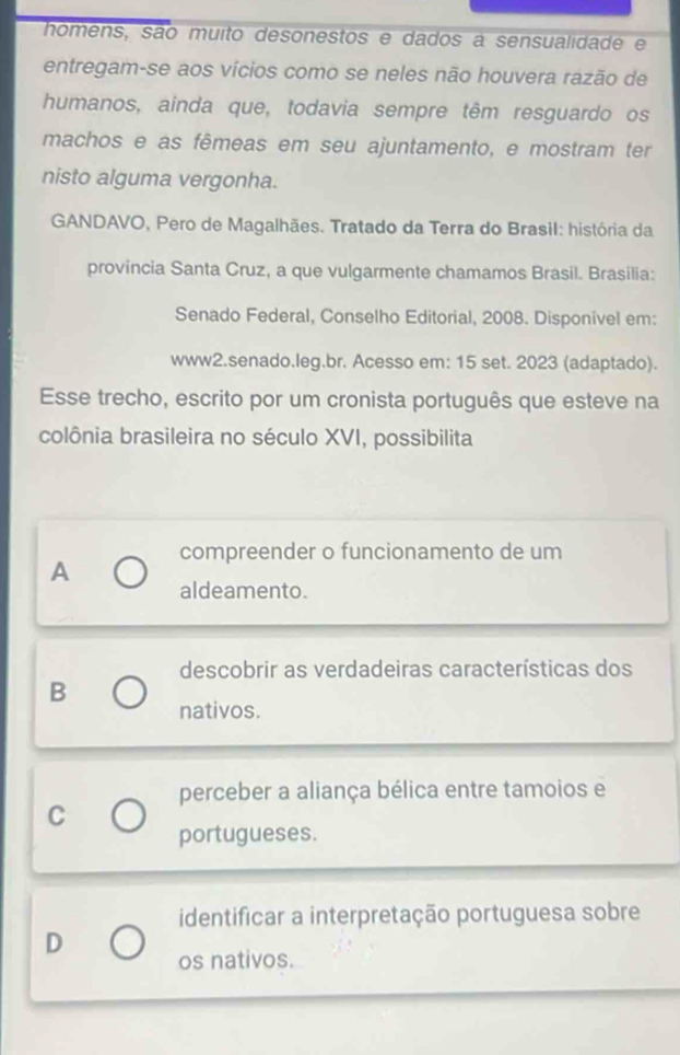 homens, são muito desonestos e dados a sensualidade e
entregam-se aos vícios como se neles não houvera razão de
humanos, ainda que, todavia sempre têm resguardo os
machos e as fêmeas em seu ajuntamento, e mostram ter
nisto alguma vergonha.
GANDAVO, Pero de Magalhães. Tratado da Terra do Brasil: história da
província Santa Cruz, a que vulgarmente chamamos Brasil. Brasilia:
Senado Federal, Conselho Editorial, 2008. Disponível em:
www2.senado.leg.br. Acesso em: 15 set. 2023 (adaptado).
Esse trecho, escrito por um cronista português que esteve na
colônia brasileira no século XVI, possibilita
A compreender o funcionamento de um
aldeamento.
descobrir as verdadeiras características dos
B
nativos.
perceber a aliança bélica entre tamoios e
C
portugueses.
identificar a interpretação portuguesa sobre
D os nativos.