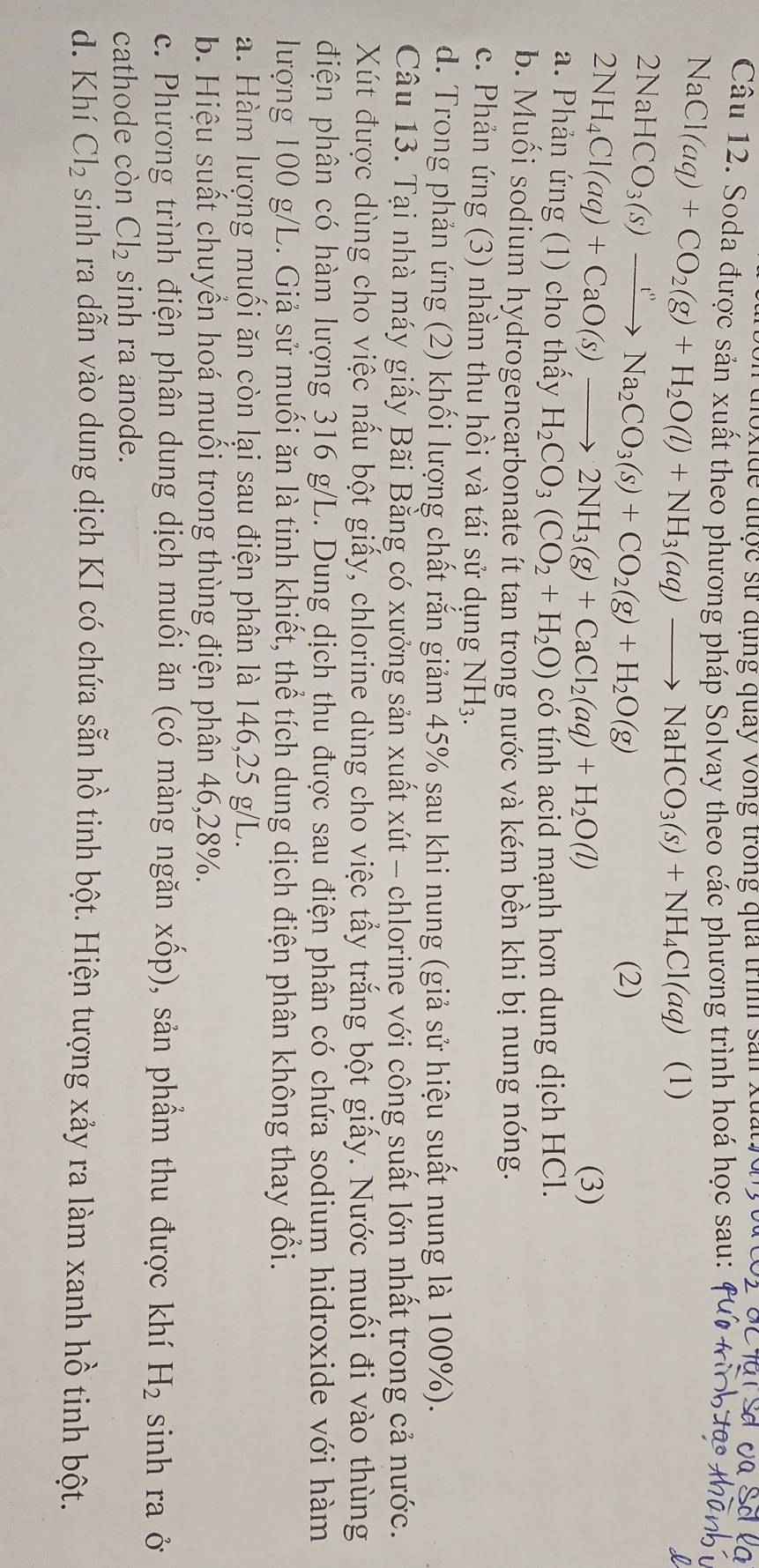 no x de được sử dụng quay vòng trong qua trình sản xuất 0 g  vt
Câu 12. Soda được sản xuất theo phương pháp Solvay theo các phương trình hoá học sau:
NaCl(aq)+CO_2(g)+H_2O(l)+NH_3(aq)to NaHCO_3(s)+NH_4Cl(aq) (1)
2NaHCO_3(s)xrightarrow t''Na_2CO_3(s)+CO_2(g)+H_2O(g)
(2)
2NH_4Cl(aq)+CaO(s)to 2NH_3(g)+CaCl_2(aq)+H_2O(l) (3)
a. Phản ứng (1) cho thầy H_2CO_3(CO_2+H_2O) có tính acid mạnh hơn dung dịch HCl.
b. Muối sodium hydrogencarbonate ít tan trong nước và kém bền khi bị nung nóng.
c. Phản ứng (3) nhằm thu hồi và tái sử dụng NH_3.
d. Trong phản ứng (2) khối lượng chất rắn giảm 45% sau khi nung (giả sử hiệu suất nung là 100%).
Câu 13. Tại nhà máy giấy Bãi Bằng có xưởng sản xuất xút - chlorine với công suất lớn nhất trong cả nước.
Xút được dùng cho việc nấu bột giấy, chlorine dùng cho việc tẩy trắng bột giấy. Nước muối đi vào thùng
điện phân có hàm lượng 316 g/L. Dung dịch thu được sau điện phân có chứa sodium hidroxide với hàm
lượng 100 g/L. Giả sử muối ăn là tinh khiết, thể tích dung dịch điện phân không thay đổi.
a. Hàm lượng muối ăn còn lại sau điện phân là 146,25 g/L.
b. Hiệu suất chuyền hoá muối trong thùng điện phân 46,28%.
c. Phương trình điện phân dung dịch muối ăn (có màng ngăn xốp), sản phẩm thu được khí H_2 sinh ra ở
cathode còn Cl_2 sinh ra anode.
d. Khí Cl_2 sinh ra dẫn vào dung dịch KI có chứa sẵn hồ tinh bột. Hiện tượng xảy ra làm xanh hồ tinh bột.