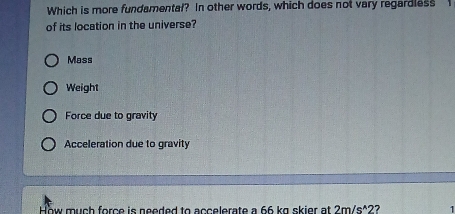 Which is more fundamental? In other words, which does not vary regardless
of its location in the universe?
Mass
Weight
Force due to gravity
Acceleration due to gravity
How much force is needed to accelerate a 66 kg skier at 2m/s^(wedge)2 2 1