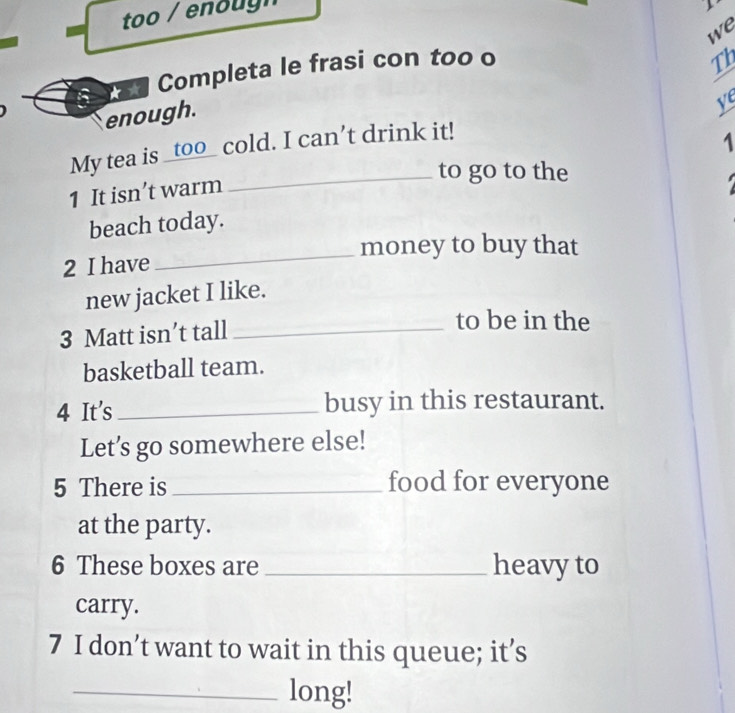 too / enoug n 
Th 
Completa le frasi con too o we 
enough. 
ve 
My tea is _too_ cold. I can’t drink it! 
1 
_to go to the 
1 It isn’t warm 
beach today. 
_money to buy that 
2 I have 
new jacket I like. 
3 Matt isn’t tall_ 
to be in the 
basketball team. 
4 It's _busy in this restaurant. 
Let’s go somewhere else! 
5 There is _food for everyone 
at the party. 
6 These boxes are _heavy to 
carry. 
7 I don’t want to wait in this queue; it’s 
_long!