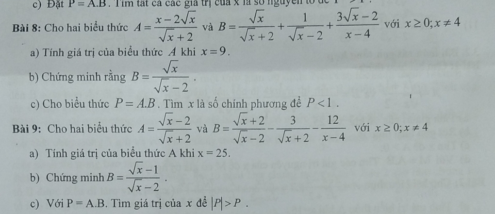 Đặt P=A.B T im tất cá các gia trị của x là số nguyễn to đ 
Bài 8: Cho hai biểu thức A= (x-2sqrt(x))/sqrt(x)+2  và B= sqrt(x)/sqrt(x)+2 + 1/sqrt(x)-2 + (3sqrt(x)-2)/x-4  với x≥ 0; x!= 4
a) Tính giá trị của biểu thức A khi x=9. 
b) Chứng minh rằng B= sqrt(x)/sqrt(x)-2 . 
c) Cho biểu thức P=A.B. Tìm x là số chính phương để P<1</tex>. 
Bài 9: Cho hai biểu thức A= (sqrt(x)-2)/sqrt(x)+2  và B= (sqrt(x)+2)/sqrt(x)-2 - 3/sqrt(x)+2 - 12/x-4  với x≥ 0; x!= 4
a) Tính giá trị của biểu thức A khi x=25. 
b) Chứng minh B= (sqrt(x)-1)/sqrt(x)-2 . 
c) Với P=A.B. Tìm giá trị của x để |P|>P.