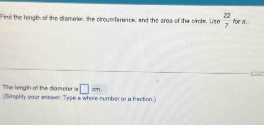 Find the length of the diameter, the circumference, and the area of the circle. Use  22/7  for π. 
The length of the diameter is □ cm. 
(Simplify your answer. Type a whole number or a fraction.)