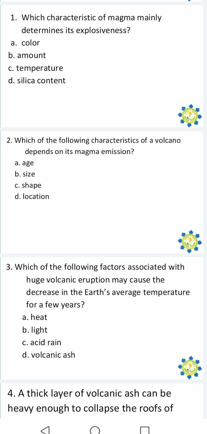 Which characteristic of magma mainly
determines its explosiveness?
a. color
b. amount
c. temperature
d. silica content
2. Which of the following characteristics of a volcano
depends on its magma emission?
a. age
b. size
c. shape
d. location
3. Which of the following factors associated with
huge volcanic eruption may cause the
decrease in the Earth’s average temperature
for a few years?
a. heat
b. light
c. acid rain
d. volcanic ash
4. A thick layer of volcanic ash can be
heavy enough to collapse the roofs of