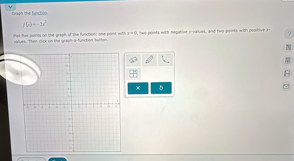 Graph the function.
f(x)=-2x^2
Plot five points on the graph of the function: one point with x=0 , two points with negative x -values, and two points with positive x - ? 
values. Then click on the graph-a-function button. 
as 
×