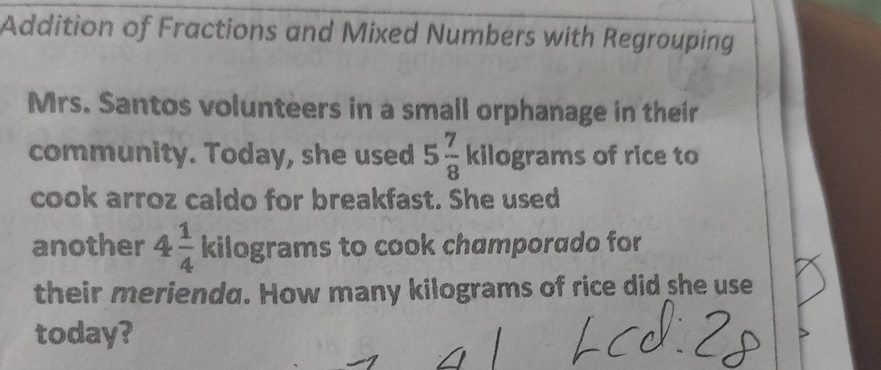 Addition of Fractions and Mixed Numbers with Regrouping 
Mrs. Santos volunteers in a small orphanage in their 
community. Today, she used 5 7/8  kilograms of rice to 
cook arroz caldo for breakfast. She used 
another 4 1/4  kilograms to cook champorado for 
their merienda. How many kilograms of rice did she use 
today?