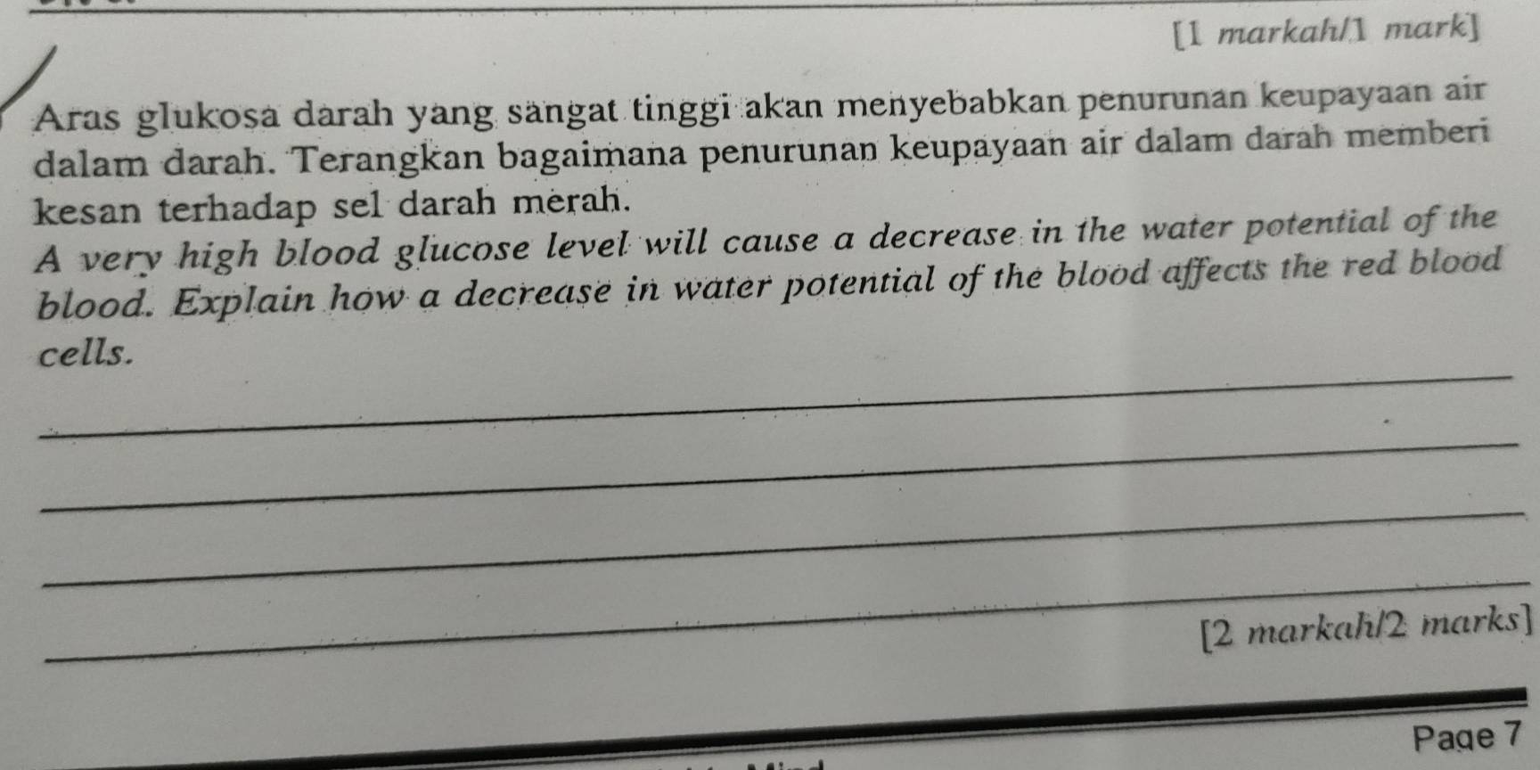 [1 markah/1 mark] 
Aras glukosa darah yang sangat tinggi akan menyebabkan penurunan keupayaan air 
dalam darah. Terangkan bagaimana penurunan keupayaan air dalam darah memberi 
kesan terhadap sel darah merah. 
A very high blood glucose level will cause a decrease in the water potential of the 
blood. Explain how a decrease in water potential of the blood affects the red blood 
_ 
cells. 
_ 
_ 
_ 
[2 markah/2 marks] 
Page 7