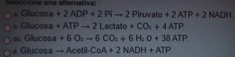 Seleccione una alternativa:
a. Glu cos a +2ADP+2Pito 2Piruvato+2ATP+2NADH.
b. G |ucos a +ATPto 2Lactato+CO_2+4ATP.
do. Glu cos a+6O_2to 6CO_2+6H_2O+38ATP.
d. Glucosa to Acetil-CoA+2NADH+ATP.