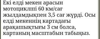 Έкі елді мекен арасьн 
мотоциклі 60 км/саf 
ыνдамдыкπен 3,5 саг журді. Осы 
елді мекеннін картадагь 
aраķаⅢыĶтыFы 3 cм болса, 
kкартаныη масiiтабын табыны3.