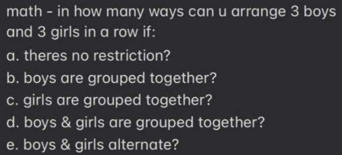 math - in how many ways can u arrange 3 boys 
and 3 girls in a row if: 
a. theres no restriction? 
b. boys are grouped together? 
c. girls are grouped together? 
d. boys & girls are grouped together? 
e. boys & girls alternate?