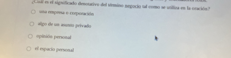 ¿Cual es el significado denotativo del término negocio tal como se utiliza en la oración?
una empresa o corporación
algo de un asunto privado
opinión personal
el espacio personal