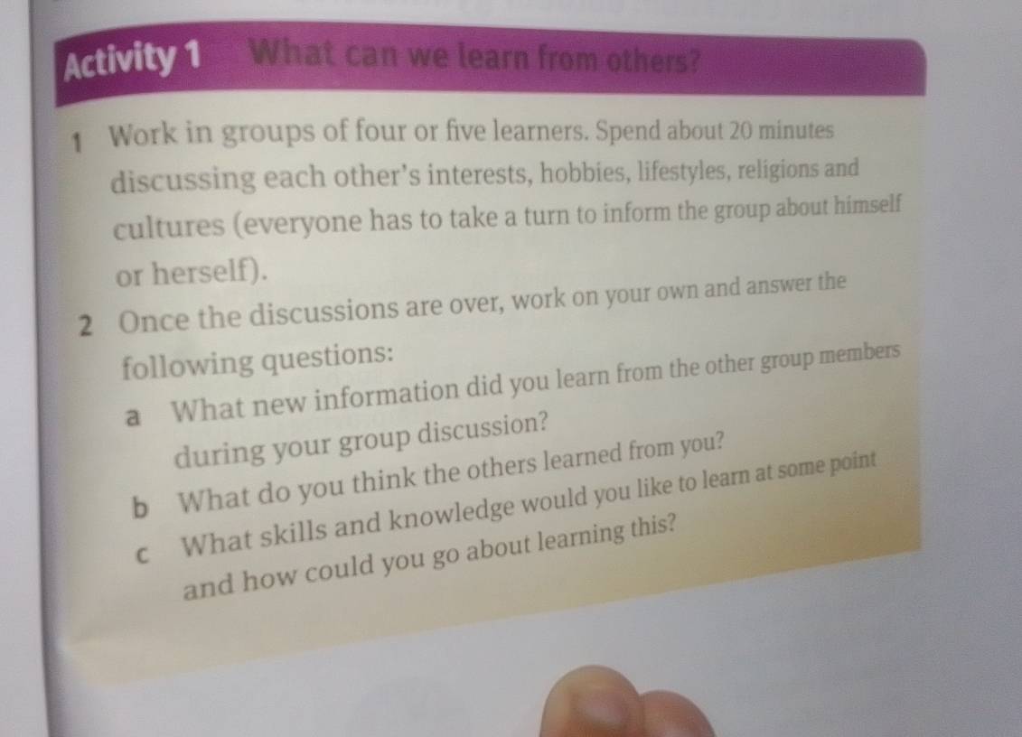 Activity 1 What can we learn from others? 
1 Work in groups of four or five learners. Spend about 20 minutes
discussing each other’s interests, hobbies, lifestyles, religions and 
cultures (everyone has to take a turn to inform the group about himself 
or herself). 
2 Once the discussions are over, work on your own and answer the 
following questions: 
a What new information did you learn from the other group members 
during your group discussion? 
b What do you think the others learned from you? 
c What skills and knowledge would you like to learn at some point 
and how could you go about learning this?