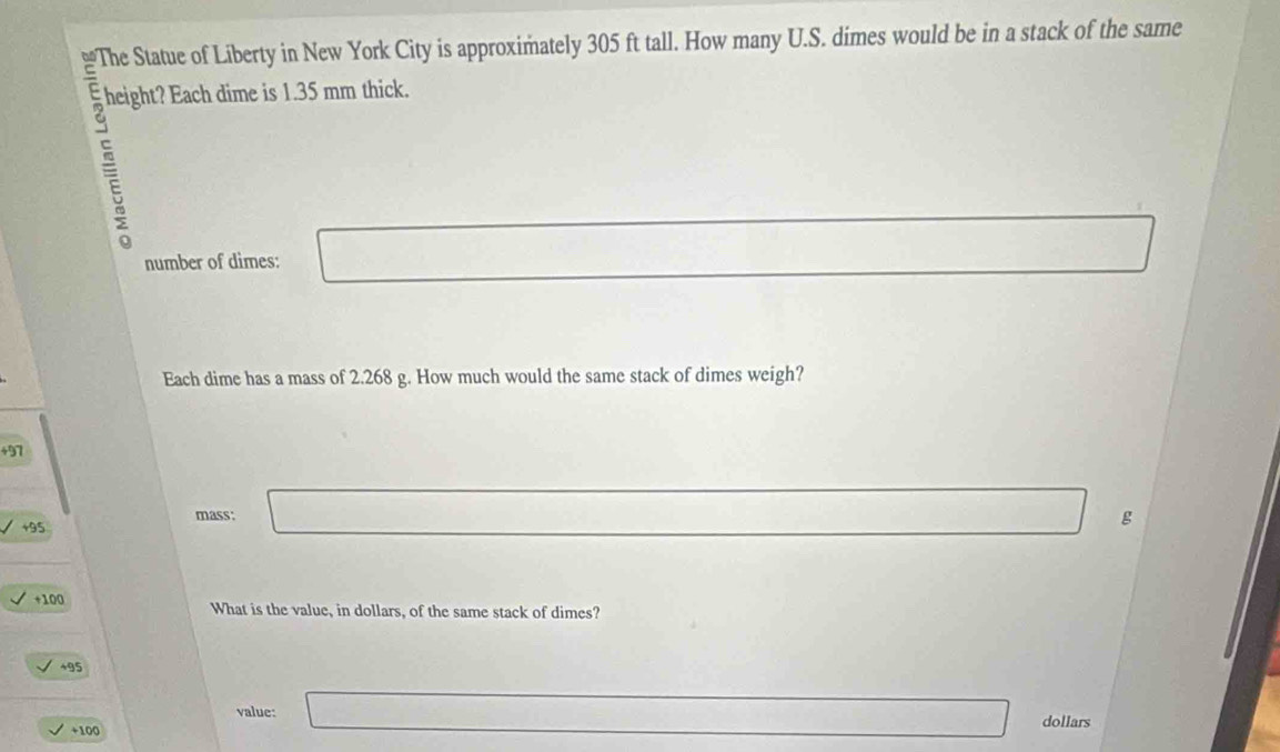 The Statue of Liberty in New York City is approximately 305 ft tall. How many U.S. dimes would be in a stack of the same
height? Each dime is 1.35 mm thick.

number of dimes:
Each dime has a mass of 2.268 g. How much would the same stack of dimes weigh?
+97
mass:
+95
g
+100 What is the value, in dollars, of the same stack of dimes?
+95
value:
+100 dollars