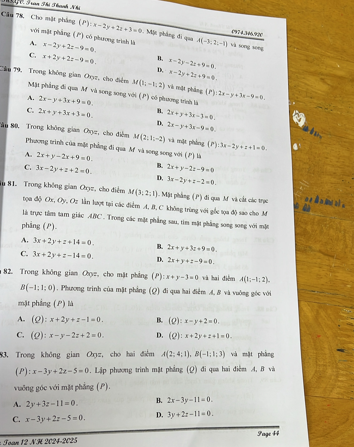 ThS GV. Tran Thị Thanh Nhi
Câu 78. Cho mặt phẳng (P):x-2y+2z+3=0.  Mặt phẳng đi qua A(-3;2;-1)
0974.346.920
với mặt phẳng (P) có phương trình là
A. x-2y+2z-9=0.
và song song
C. x+2y+2z-9=0.
B. x-2y-2z+9=0.
D. x-2y+2z+9=0.
Câu 79. Trong không gian Oxyz, cho điểm M(1;-1;2) và mặt phẳng (P):2x-y+3x-9=0.
Mặt phẳng đi qua M và song song với (P) có phương trình là
A. 2x-y+3x+9=0.
C. 2x+y+3x+3=0.
B. 2x+y+3x-3=0.
D. 2x-y+3x-9=0.
âu 80. Trong không gian Oxyz, cho điểm M(2;1;-2) và mặt phẳng (P):3x-2y+z+1=0.
Phương trình của mặt phẳng đi qua M và song song với (P) là
A. 2x+y-2x+9=0.
B.
C. 3x-2y+z+2=0. 2x+y-2z-9=0
D. 3x-2y+z-2=0.
iu 81. Trong không gian Oxyz, cho điểm M(3;2;1). Mặt phẳng (P) đi qua M và cắt các trục
y à n,mi bì n
tọoa độ Ox, Oy, Oz lần lượt tại các điểm A, B, C không trùng với gốc tọa độ sao cho M
a
là trực tâm tam giác ABC . Trong các mặt phẳng sau, tìm mặt phẳng song song với mặt
phẳng (P).
A. 3x+2y+z+14=0. B. 2x+y+3z+9=0.
C. 3x+2y+z-14=0. D. 2x+y+z-9=0.
82. Trong không gian Oxyz, cho mặt phẳng (P): x+y-3=0 và hai điểm A(1;-1;2),
B(-1;1;0). Phương trình của mặt phẳng (Q) đi qua hai điểm A, B và vuông góc với
mặt phẳng (P) là
A. (Q):x+2y+z-1=0. B. (Q):x-y+2=0.
C. (Q):x-y-2z+2=0. (Q):x+2y+z+1=0.
D.
83. Trong không gian Oxyz, cho hai điểm A(2;4;1),B(-1;1;3) và mặt phẳng
(P) :x-3y+2z-5=0. Lập phương trình mặt phẳng (Q) đi qua hai điểm A, B và
vuông góc với mặt phẳng (P).
A. 2y+3z-11=0.
B. 2x-3y-11=0.
C. x-3y+2z-5=0.
D. 3y+2z-11=0.
Page 44
Toan 12 NH 2024-2025