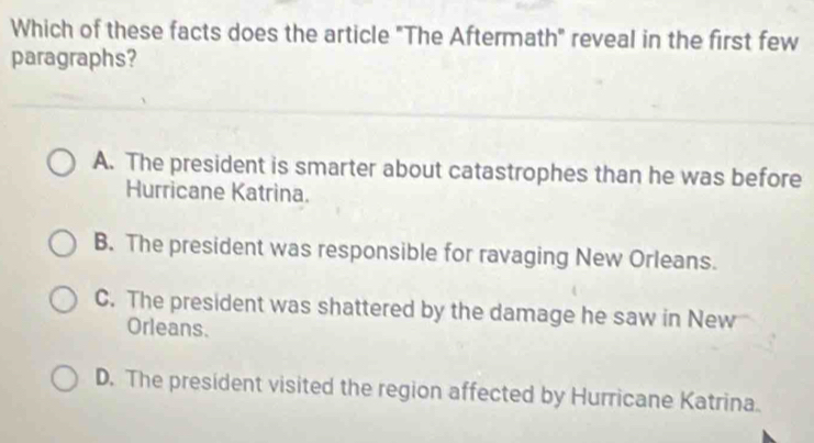 Which of these facts does the article "The Aftermath" reveal in the first few
paragraphs?
A. The president is smarter about catastrophes than he was before
Hurricane Katrina.
B. The president was responsible for ravaging New Orleans.
C. The president was shattered by the damage he saw in New
Orleans.
D. The president visited the region affected by Hurricane Katrina.