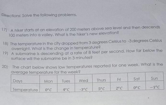 Directions: Solve the following problems.
17) A hiker starts at an elevation of 200 meters above sea level and then descends
100 meters into a valley. What is the hiker's new elevation?
18) The temperature in the city dropped from 3 degrees Celsius to -3 degrees Celsius
overnight. What is the change in temperature?
19) A submarine is descending at a rate of 8 feet per second. How far below the
surface will the submarine be in 3 minutes?
20) The chart below shows low temperatures reported for one week. What is the