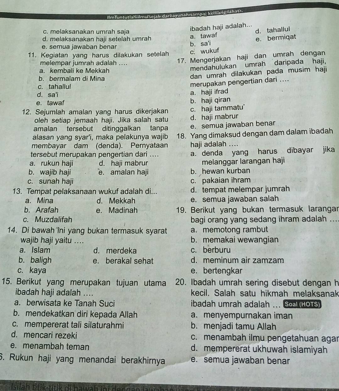 IlmTuntutlahii|mulšejak:darilayupanısampai kelliang:lāhata.
c. melaksanakan umrah saja
ibadah haji adalah...
d. melaksanakan haji setelah umrah
a.tawaf d. tahallul
e. semua jawaban benar b. sa'i e. bermiqat
11. Kegiatan yang harus dilakukan setelah c. wukuf
melempar jumrah adalah ....
17. Mengerjakan haji dan umrah dengan
a. kembali ke Mekkah
mendahulukan umrah daripada haji,
b. bermalam di Mina
dan umrah dilakukan pada musim haji
c. tahallul
merupakan pengertian dari ....
d. sa'i
a. haji ifrad
e. tawaf
b. haji qiran
12. Sejumlah amalan yang harus dikerjakan c. haji tammatu’
oleh setiap jemaah haji. Jika salah satu d. haji mabrur
amalan tersebut ditinggalkan tanpa e. semua jawaban benar
alasan yang syar'i, maka pelakunya wajib 18. Yang dimaksud dengan dam dalam ibadah
membayar dam (denda). Pernyataan haji adalah_
tersebut merupakan pengertian dari ... a. denda yang harus dibayar jika
a. rukun haji d. haji mabrur melanggar larangan haji
b. wajib haji e. amalan haji b. hewan kurban
c. sunah haji c. pakaian ihram
13. Tempat pelaksanaan wukuf adalah di... d. tempat melempar jumrah
a. Mina d. Mekkah e. semua jawaban salah
b. Arafah e. Madinah 19. Berikut yang bukan termasuk larangar
c. Muzdalifah bagi orang yang sedang ihram adalah ....
14. Di bawah îni yang bukan termasuk syarat a. memotong rambut
wajib haji yaitu .... b. memakai wewangian
a. Islam d. merdeka c. berburu
b. baligh e. berakal sehat d. meminum air zamzam
c. kaya e. bertengkar
15. Berikut yang merupakan tujuan utama 20. Ibadah umrah sering disebut dengan h
ibadah haji adalah .... kecil. Salah satu hikmah melaksanak
a. berwisata ke Tanah Suci ibadah umrah adalah ... Soa (HOTS)
b. mendekatkan diri kepada Allah a. menyempurnakan iman
c. mempererat tali silaturahmi b. menjadi tamu Allah
d. mencari rezeki c. menambah ilmu pengetahuan agar
e. menambah teman d. mempererat ukhuwah islamiyah
6. Rukun haji yang menandai berakhirnya e. semua jawaban benar
Isilah titik-titik di hawah inf dengan awähn