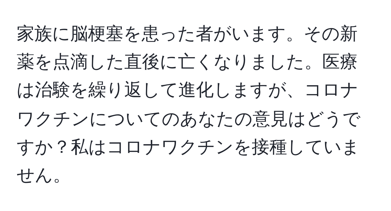 家族に脳梗塞を患った者がいます。その新薬を点滴した直後に亡くなりました。医療は治験を繰り返して進化しますが、コロナワクチンについてのあなたの意見はどうですか？私はコロナワクチンを接種していません。