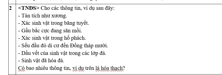 2 Cho các thông tin, ví dụ sau đây: 
- Tàn tích như xương. 
- Xác sinh vật trong băng tuyết. 
- Gấu bắc cực đang săn mồi. 
- Xác sinh vật trong hổ phách. 
- Sếu đầu đỏ di cư đến Đồng tháp mười. 
- Dấu vết của sinh vật trong các lớp đá. 
- Sinh vật đã hóa đá. 
Có bao nhiêu thông tin, ví dụ trên là hóa thạch?