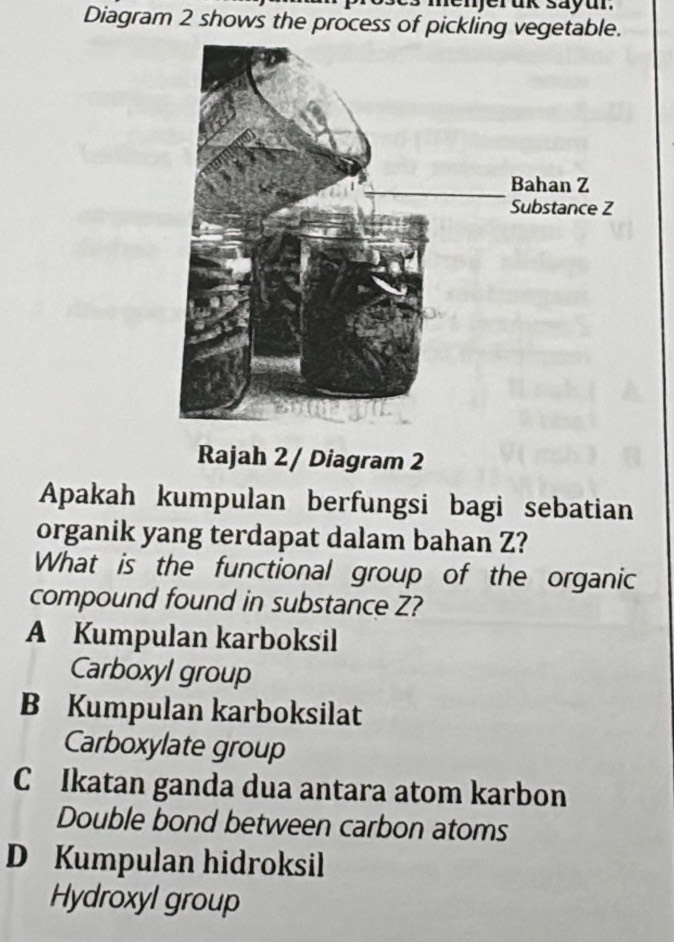 nenjeruk sayur.
Diagram 2 shows the process of pickling vegetable.
Rajah 2/ Diagram 2
Apakah kumpulan berfungsi bagi sebatian
organik yang terdapat dalam bahan Z?
What is the functional group of the organic
compound found in substance Z?
A Kumpulan karboksil
Carboxyl group
B Kumpulan karboksilat
Carboxylate group
C Ikatan ganda dua antara atom karbon
Double bond between carbon atoms
D Kumpulan hidroksil
Hydroxyl group