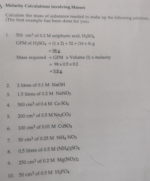 Molarity Calculations involving Masses 
Calculate the mass of substance needed to make up the following solutions. 
(The first example has been done for you). 
1. 500cm^3 of 0.2 M sulphuric acid, H_2SO_4
GFM of H_2SO_4=(1* 2)+32+(16* 4)g
=_ 98g
Mass required =GFMx Volume (l) x molarity
=98* 0.5* 0.2
=_ 9.8g
2. 2 litres of 0.1 M NaOH
3. 1.5 litres of 0.2MNaNO_3
4. 500cm^3 of 0.4MCaSO_4
5. 200cm^3 of 0.5MNa_2CO_3
6. 100cm^3 of 0.01MCuSO_4
7. 50cm^3 of 0.25MNH_4NO_3
8. 0.5 litres of 0.5 0.5M(NH_4)_2SO_4
9. 250cm^3 of 0.2MMg(NO_3)_2
10. 50cm^3 of 0.5MH_3PO_4