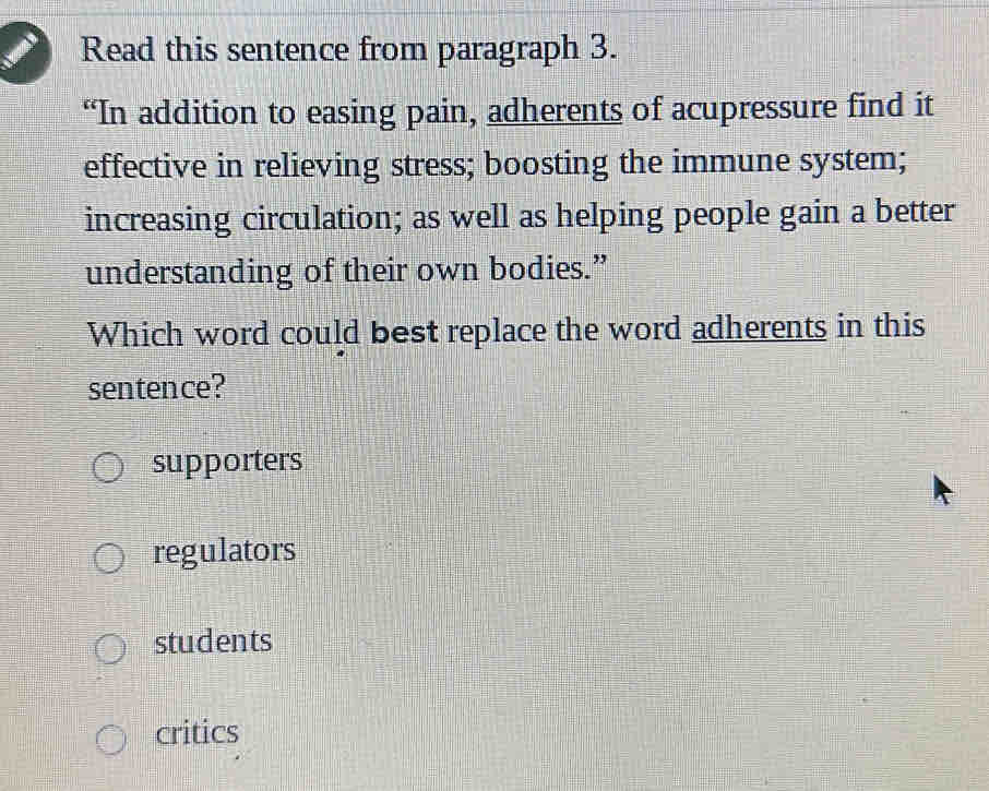 Read this sentence from paragraph 3.
“In addition to easing pain, adherents of acupressure find it
effective in relieving stress; boosting the immune system;
increasing circulation; as well as helping people gain a better
understanding of their own bodies.”
Which word could best replace the word adherents in this
sentence?
supporters
regulators
students
critics