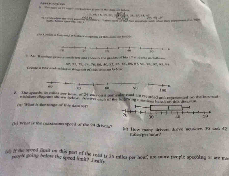 APPESCATOss 
4 The sgan of 17 satall wnkoen ago giyen in the datn aet kakre 
 1/20 m=1a_2^2=11.4mL 
(a) Calculue the (bs eambes m∠ B D_1, 10, 16, 19, 30, 3 ary L atet ca ne the rve mnsters wit wtan my repre o 
na, krmer quetle, oi i 
(5) Creat a bow and-whiskers diagram of this dais set betrw 
7. Mr. Ramiree gives a muth test and records the grades of his 17 students as follows
67, 72, 74, 74, 78, 80, 80, 82, 85, 85, 86, 87, 90, 92, 92, 95, 98
Create a box-and-whisker diagram of this data set below. 
8. The sp of 24 cars on a particular road are recorded and represented on the box-and- 
whiskers diagram shown below. Answer each of the following ques 
(a) What is the range of this data set? 
(b) What is the maximum speed of the 24 drivers? 
(c) How many drivers drove between 30 and 42
miles per hour? 
(d) If the speed limit on this part of the road is 35 miles per hour, are more people speeding or are mo 
people going below the speed limit? Justify.
