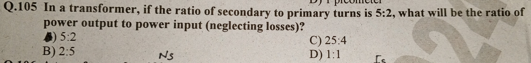 105 In a transformer, if the ratio of secondary to primary turns is 5:2 , what will be the ratio of
power output to power input (neglecting losses)?
) 5:2
C) 25:4
B) 2:5 1:1
Ns 
D)