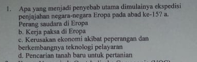 Apa yang menjadi penyebab utama dimulainya ekspedisi
penjajahan negara-negara Eropa pada abad ke- 15? a.
Perang saudara di Eropa
b. Kerja paksa di Eropa
c. Kerusakan ekonomi akibat peperangan dan
berkembangnya teknologi pelayaran
d. Pencarian tanah baru untuk pertanian